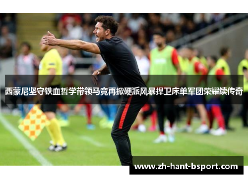 西蒙尼坚守铁血哲学带领马竞再掀硬派风暴捍卫床单军团荣耀续传奇