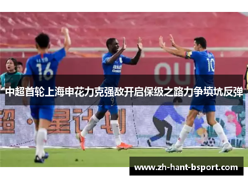 中超首轮上海申花力克强敌开启保级之路力争填坑反弹