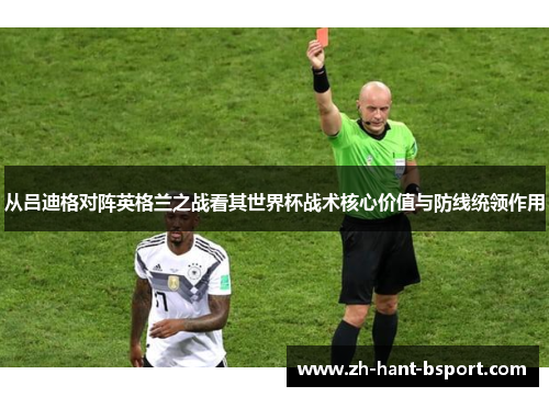 从吕迪格对阵英格兰之战看其世界杯战术核心价值与防线统领作用 从吕迪格对阵英格兰之战看其世界杯战术核心价值与防线统领作用